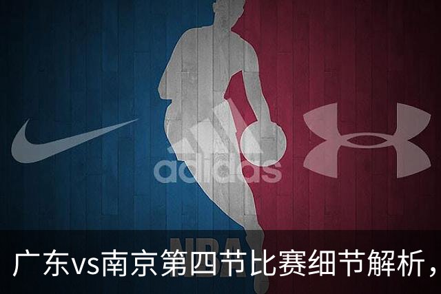 广东vs南京第四节比赛细节解析，防守问题成失利主因